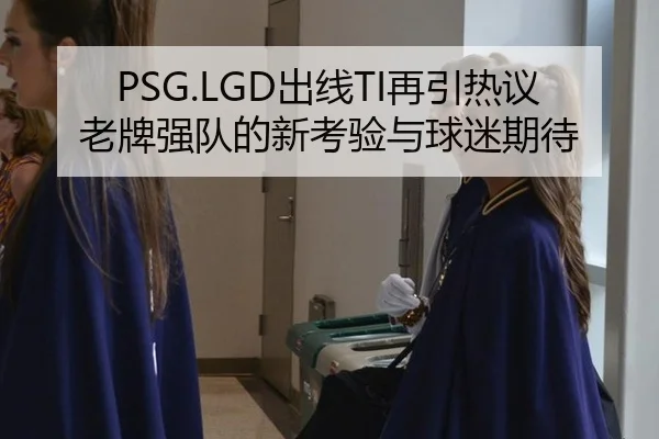 PSG.LGD出线TI再引热议 老牌强队的新考验与球迷期待